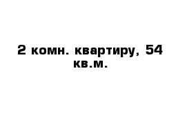 2-комн. квартиру, 54 кв.м. 